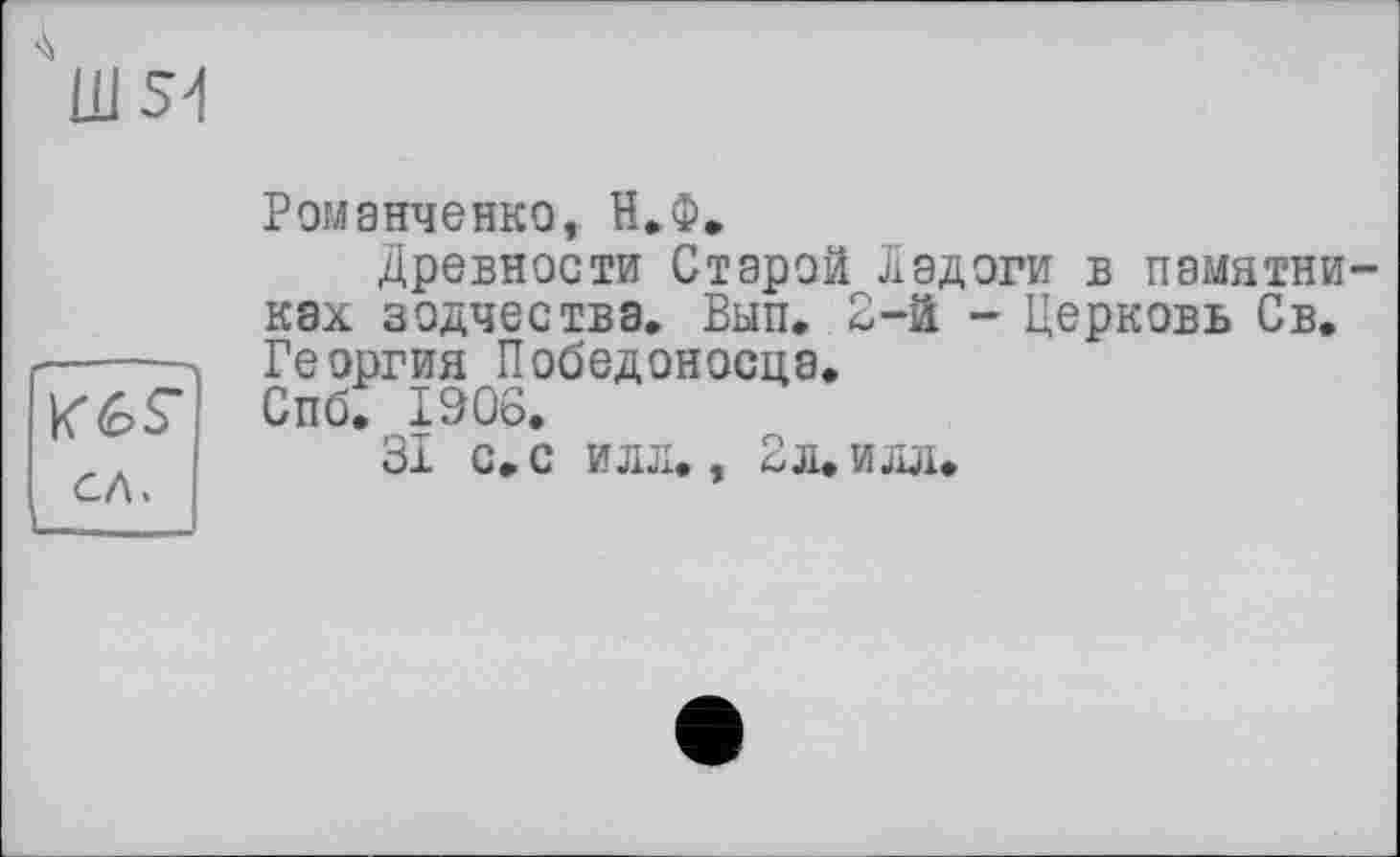 ﻿"Ш54
К 6S” сл.
Романченко, Н.Ф»
Древности Старой Ладоги в памятниках зодчества. Вып. 2-й - Церковь Св. Георгия Победоносца.
Спб. 1906.
31 с. с илд., 2л.илл.